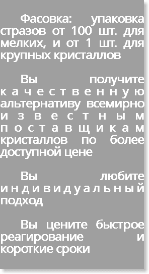 &nbsp;Фасовка: упаковка стразов от 100 шт. для мелких, и от 1 шт. для крупных кристаллов Вы получите качественную альтернативу всемирно известным поставщикам кристаллов по более доступной цене ВЫ любите индивидуальный подход ВЫ цените Быстрое реагирование и Короткие сроки 